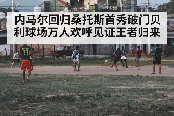内马尔回归桑托斯首秀破门贝利球场万人欢呼见证王者归来